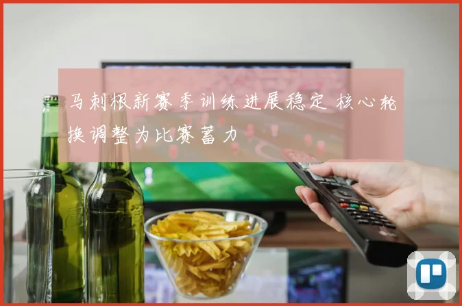 马刺根新赛季训练进展稳定 核心轮换调整为比赛蓄力
