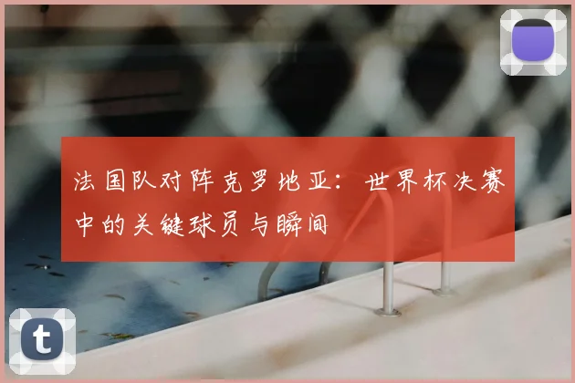 法国队对阵克罗地亚:世界杯决赛中的关键球员与瞬间