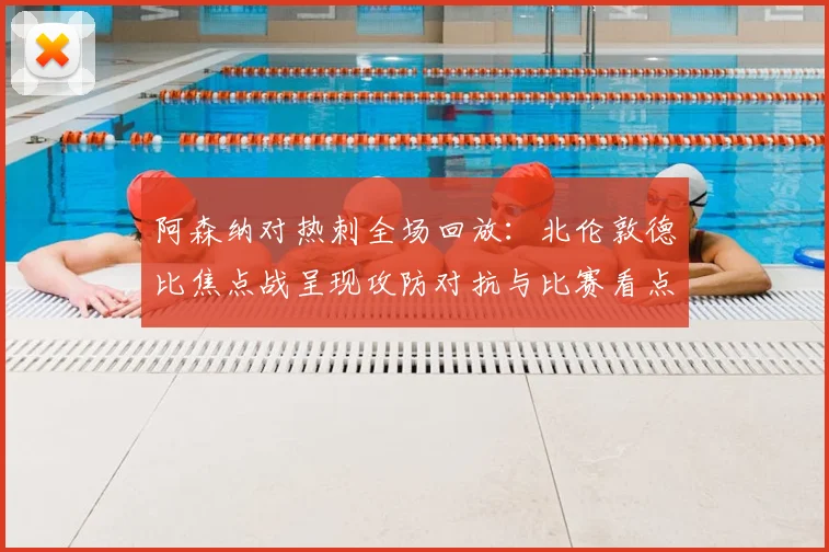 阿森纳对热刺全场回放：北伦敦德比焦点战呈现攻防对抗与比赛看点