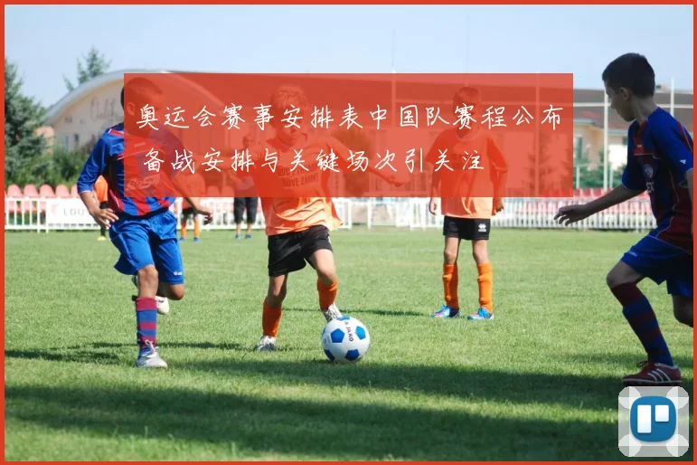 奥运会赛事安排表中国队赛程公布 备战安排与关键场次引关注