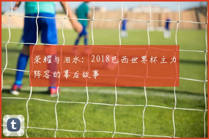 荣耀与泪水:2018巴西世界杯主力阵容的幕后故事