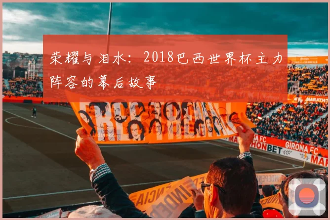荣耀与泪水:2018巴西世界杯主力阵容的幕后故事