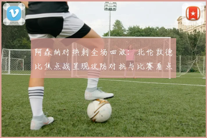 阿森纳对热刺全场回放:北伦敦德比焦点战呈现攻防对抗与比赛看点