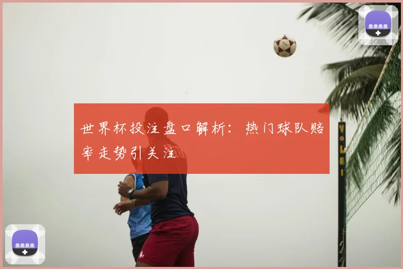 世界杯投注盘口解析:热门球队赔率走势引关注