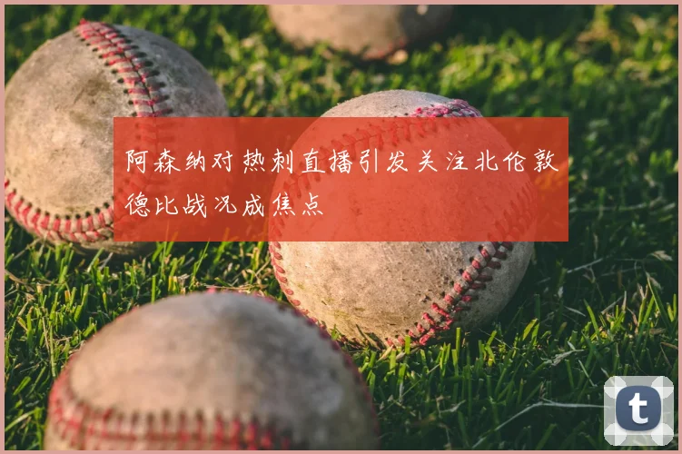 阿森纳对热刺直播引发关注北伦敦德比战况成焦点