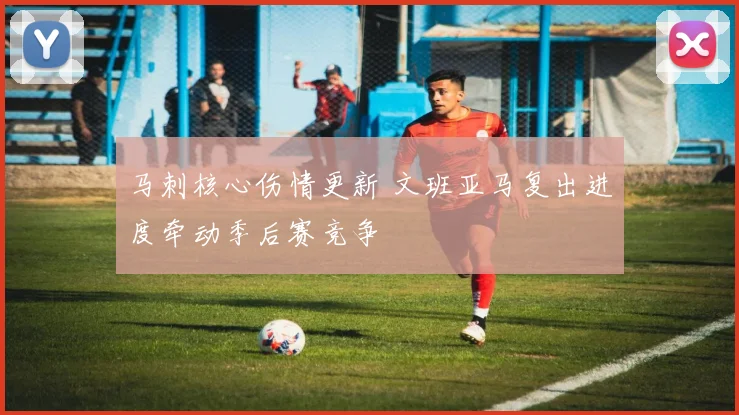 马刺核心伤情更新 文班亚马复出进度牵动季后赛竞争