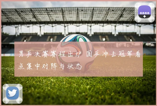男乒决赛赛程出炉 国乒冲击冠军看点集中对阵与状态