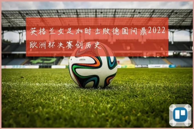 英格兰女足加时击败德国问鼎2022欧洲杯决赛创历史