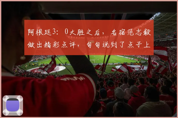 阿根廷3：0大胜之后，名宿范志毅做出精彩点评，句句说到了点子上