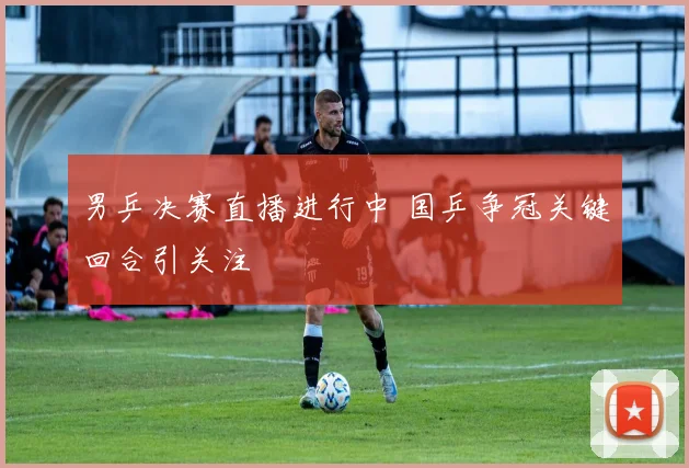 男乒决赛直播进行中 国乒争冠关键回合引关注
