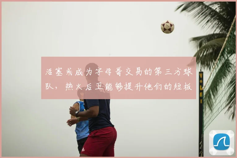 活塞或成为字母哥交易的第三方球队,热火后卫能够提升他们的短板