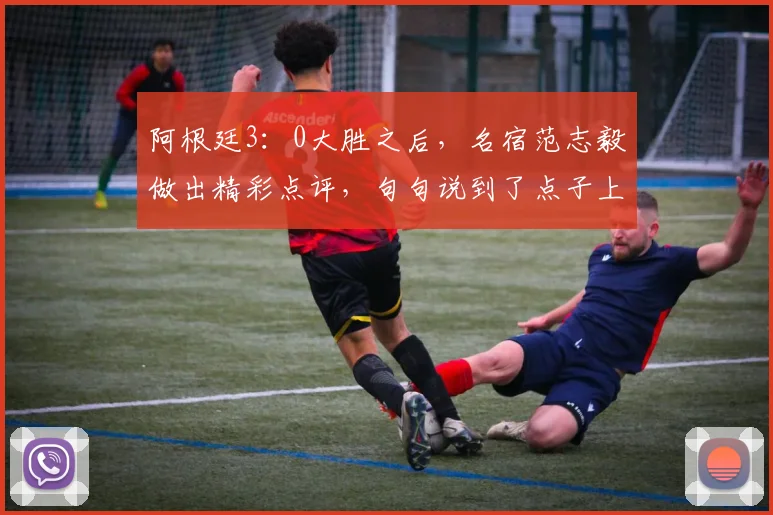 阿根廷3：0大胜之后，名宿范志毅做出精彩点评，句句说到了点子上